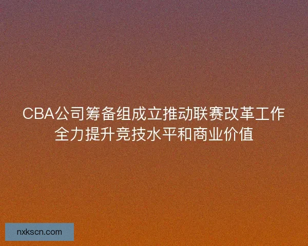 CBA公司筹备组成立推动联赛改革工作全力提升竞技水平和商业价值