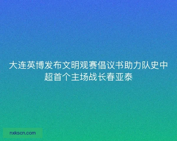 大连英博发布文明观赛倡议书助力队史中超首个主场战长春亚泰