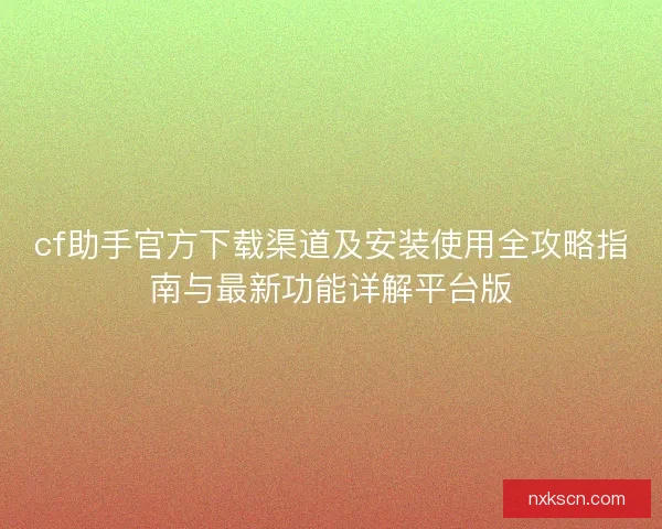 cf助手官方下载渠道及安装使用全攻略指南与最新功能详解平台版