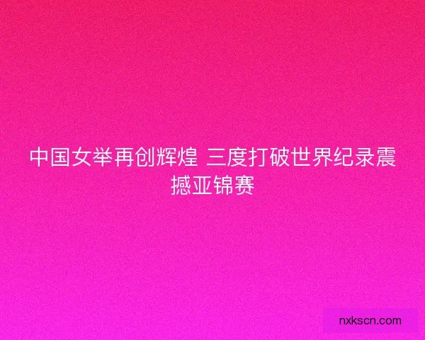 中国女举再创辉煌 三度打破世界纪录震撼亚锦赛