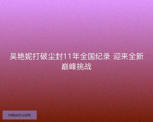 吴艳妮打破尘封11年全国纪录 迎来全新巅峰挑战