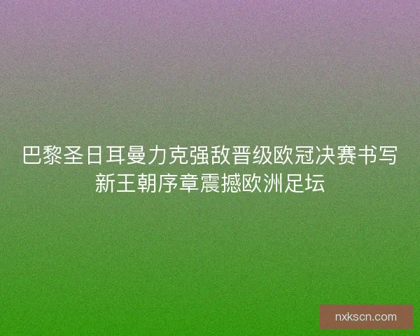 巴黎圣日耳曼力克强敌晋级欧冠决赛书写新王朝序章震撼欧洲足坛