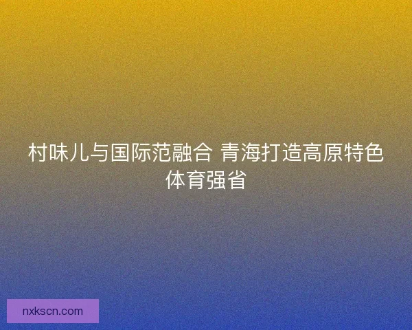 村味儿与国际范融合 青海打造高原特色体育强省
