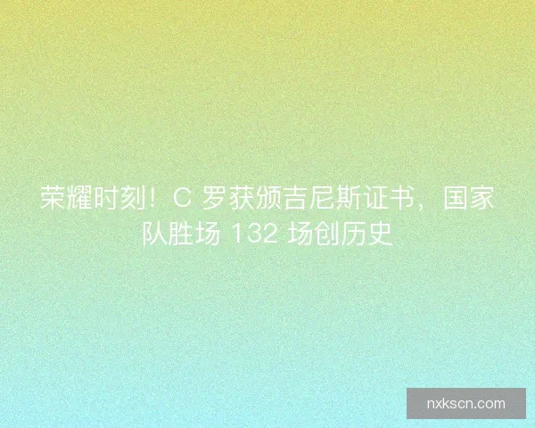 荣耀时刻！C 罗获颁吉尼斯证书，国家队胜场 132 场创历史