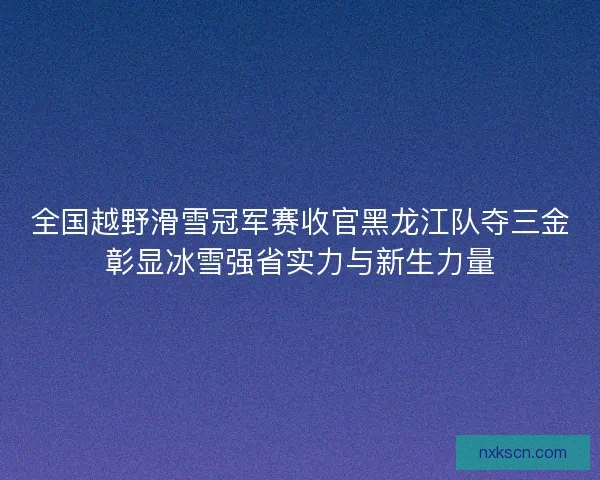 全国越野滑雪冠军赛收官黑龙江队夺三金彰显冰雪强省实力与新生力量